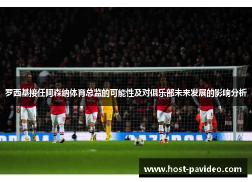 罗西基接任阿森纳体育总监的可能性及对俱乐部未来发展的影响分析