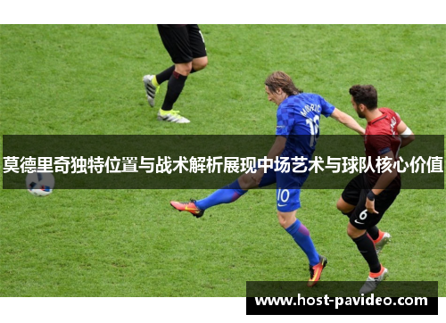 莫德里奇独特位置与战术解析展现中场艺术与球队核心价值